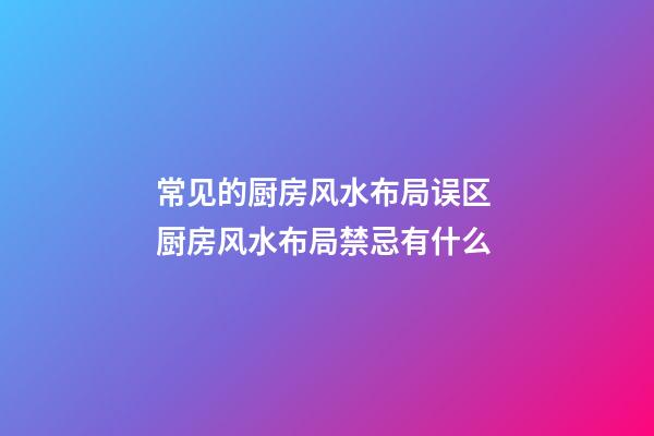 常见的厨房风水布局误区 厨房风水布局禁忌有什么